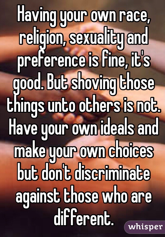 Having your own race, religion, sexuality and preference is fine, it's good. But shoving those things unto others is not. Have your own ideals and make your own choices but don't discriminate against those who are different.