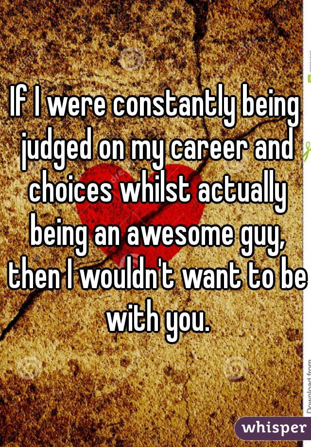 If I were constantly being judged on my career and choices whilst actually being an awesome guy, then I wouldn't want to be with you.