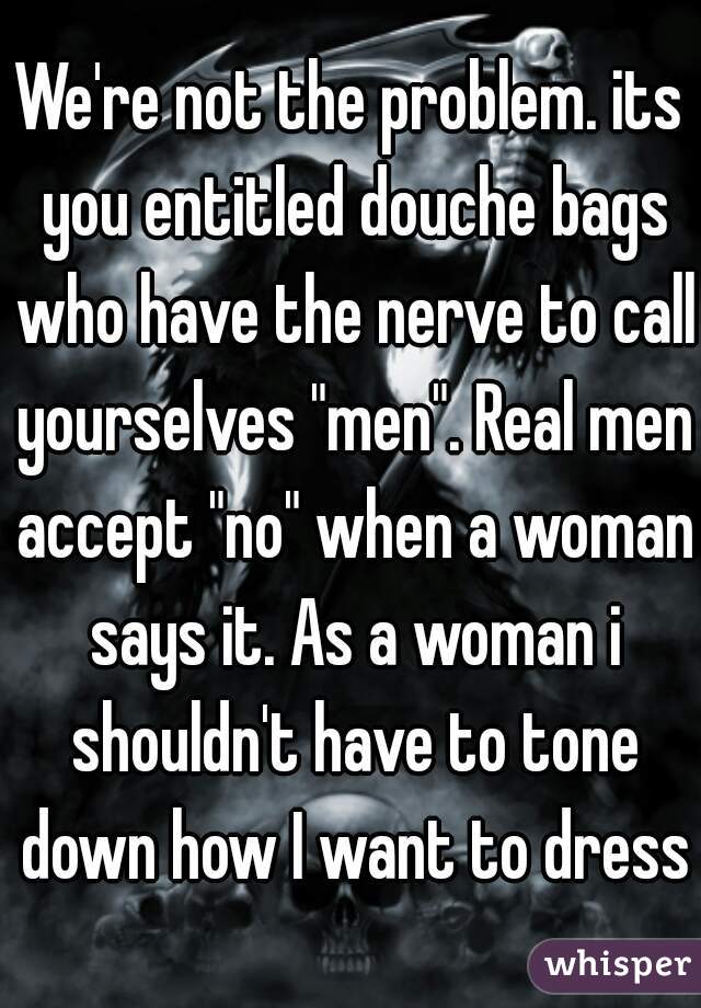 We're not the problem. its you entitled douche bags who have the nerve to call yourselves "men". Real men accept "no" when a woman says it. As a woman i shouldn't have to tone down how I want to dress