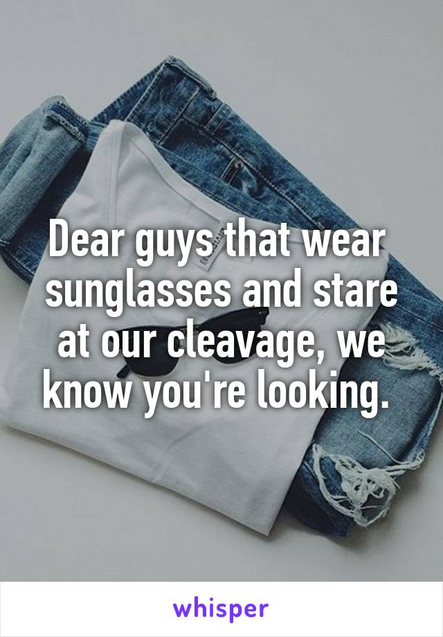 Dear guys that wear  sunglasses and stare at our cleavage, we know you're looking. 