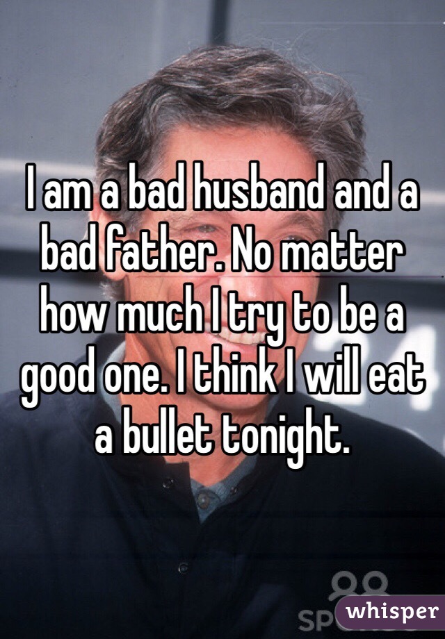 I am a bad husband and a bad father. No matter how much I try to be a good one. I think I will eat a bullet tonight.