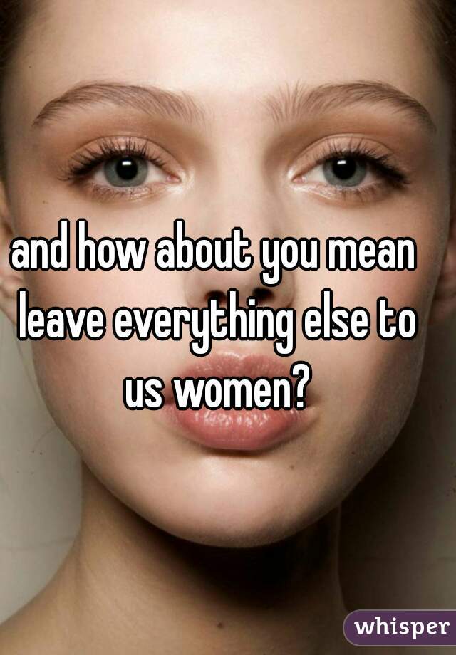 and how about you mean leave everything else to us women?