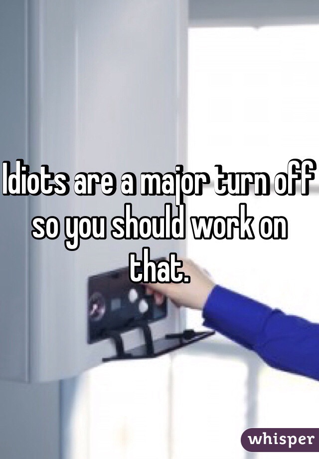 Idiots are a major turn off so you should work on that. 