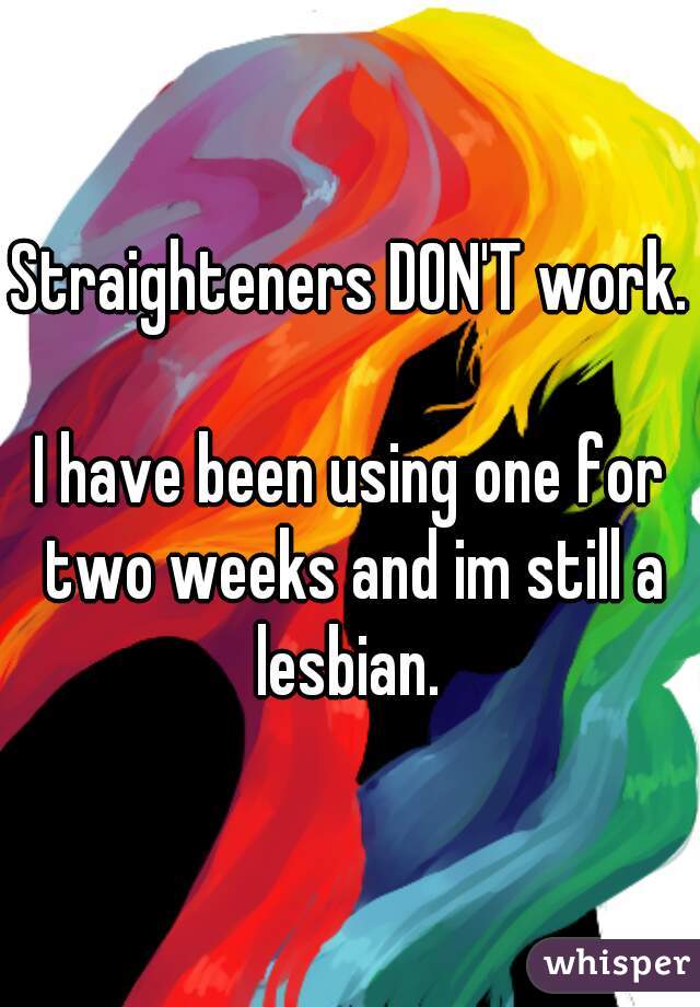 Straighteners DON'T work.

I have been using one for two weeks and im still a lesbian. 