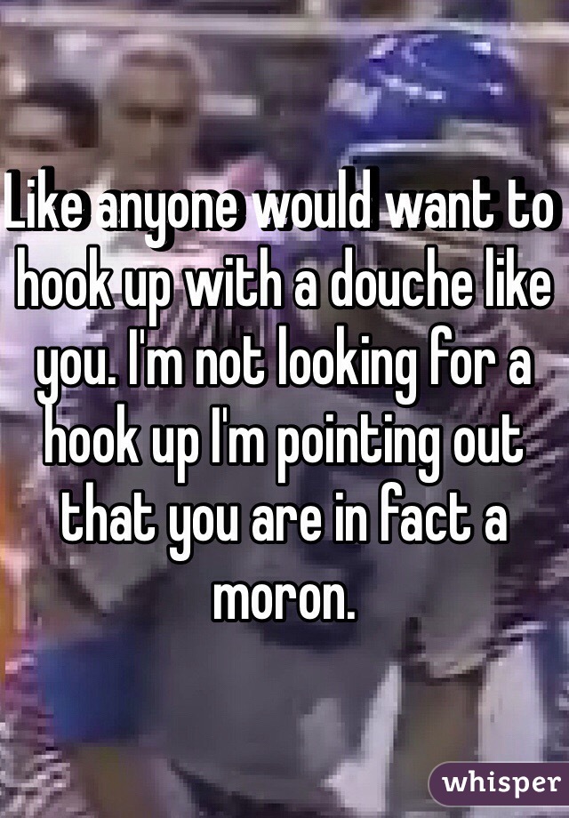 Like anyone would want to hook up with a douche like you. I'm not looking for a hook up I'm pointing out that you are in fact a moron. 