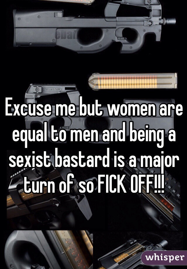 Excuse me but women are equal to men and being a sexist bastard is a major turn of so FICK OFF!!!