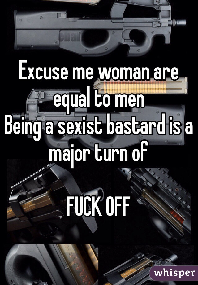 Excuse me woman are equal to men
Being a sexist bastard is a major turn of

FUCK OFF