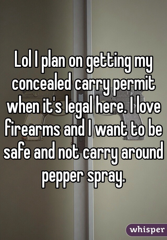 Lol I plan on getting my concealed carry permit when it's legal here. I love firearms and I want to be safe and not carry around pepper spray. 