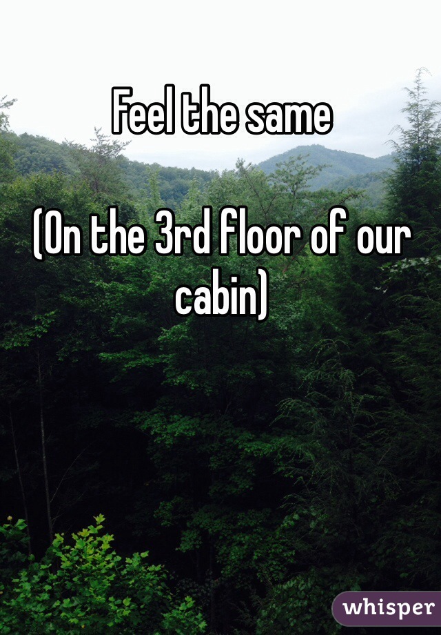 Feel the same

(On the 3rd floor of our cabin)