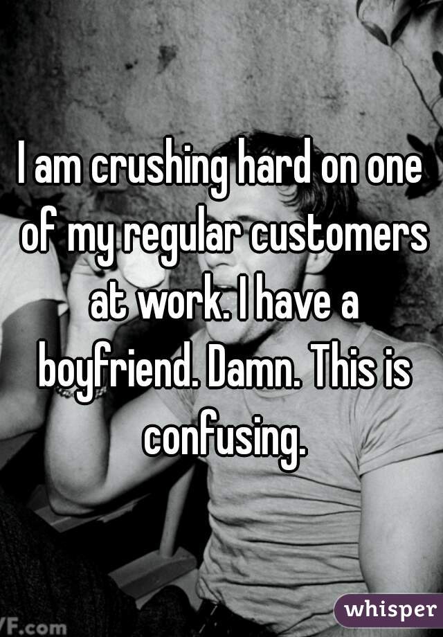 I am crushing hard on one of my regular customers at work. I have a boyfriend. Damn. This is confusing.