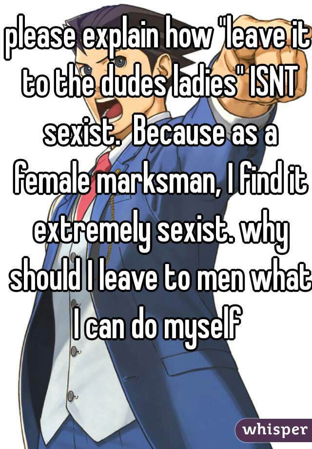 please explain how "leave it to the dudes ladies" ISNT sexist.  Because as a female marksman, I find it extremely sexist. why should I leave to men what I can do myself 