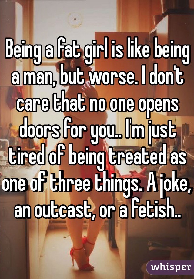 Being a fat girl is like being a man, but worse. I don't care that no one opens doors for you.. I'm just tired of being treated as one of three things. A joke, an outcast, or a fetish..