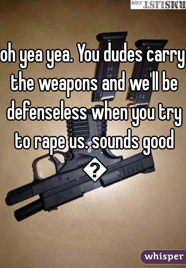 oh yea yea. You dudes carry the weapons and we'll be defenseless when you try to rape us. sounds good 👌