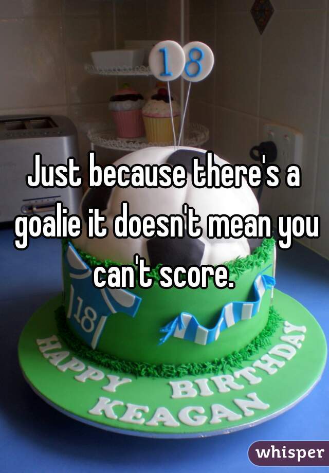 Just because there's a goalie it doesn't mean you can't score. 