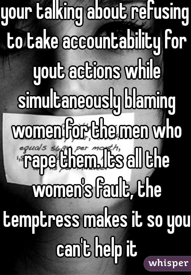 your talking about refusing to take accountability for yout actions while simultaneously blaming women for the men who rape them. Its all the women's fault, the temptress makes it so you can't help it