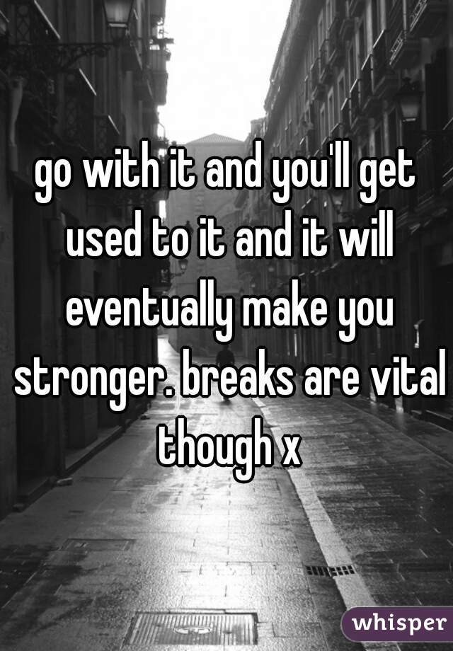 go with it and you'll get used to it and it will eventually make you stronger. breaks are vital though x