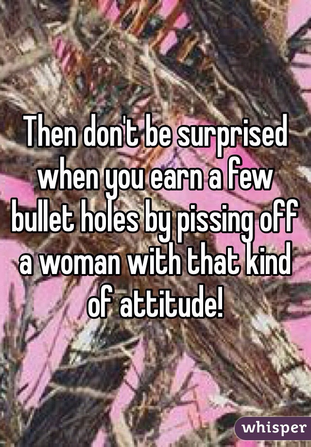 Then don't be surprised when you earn a few bullet holes by pissing off a woman with that kind of attitude!