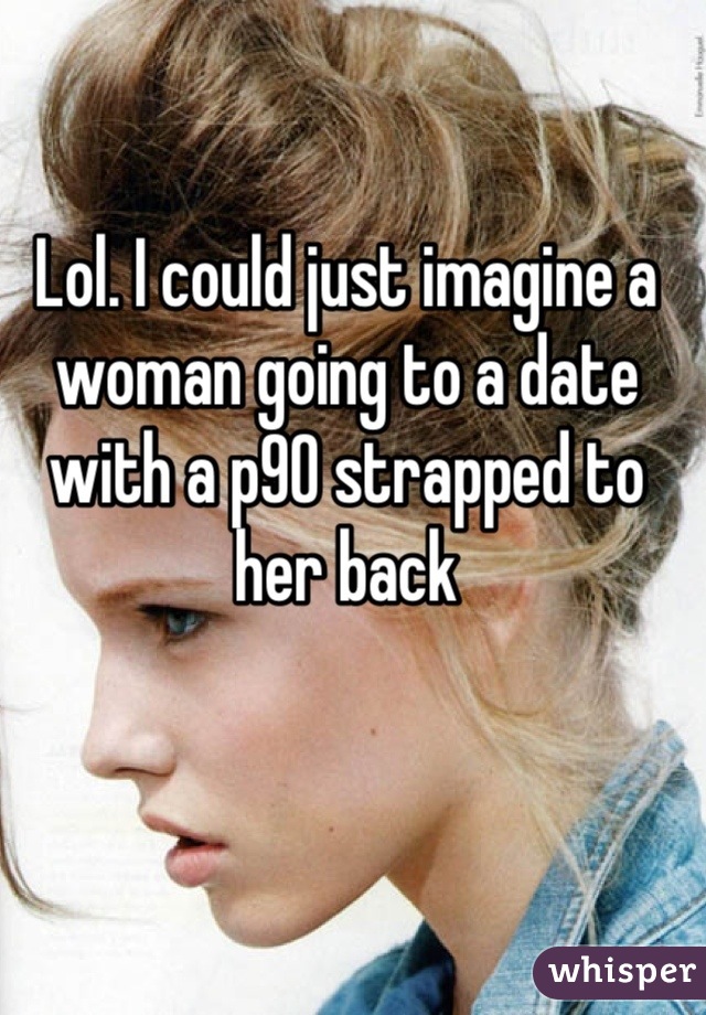 Lol. I could just imagine a woman going to a date with a p90 strapped to her back