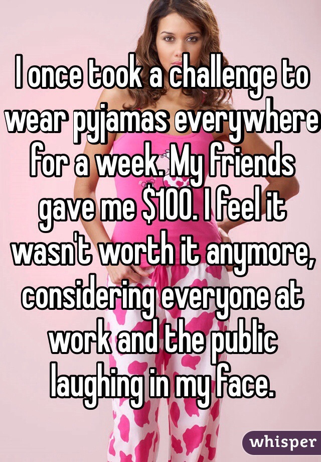 I once took a challenge to wear pyjamas everywhere for a week. My friends gave me $100. I feel it wasn't worth it anymore, considering everyone at work and the public laughing in my face.  