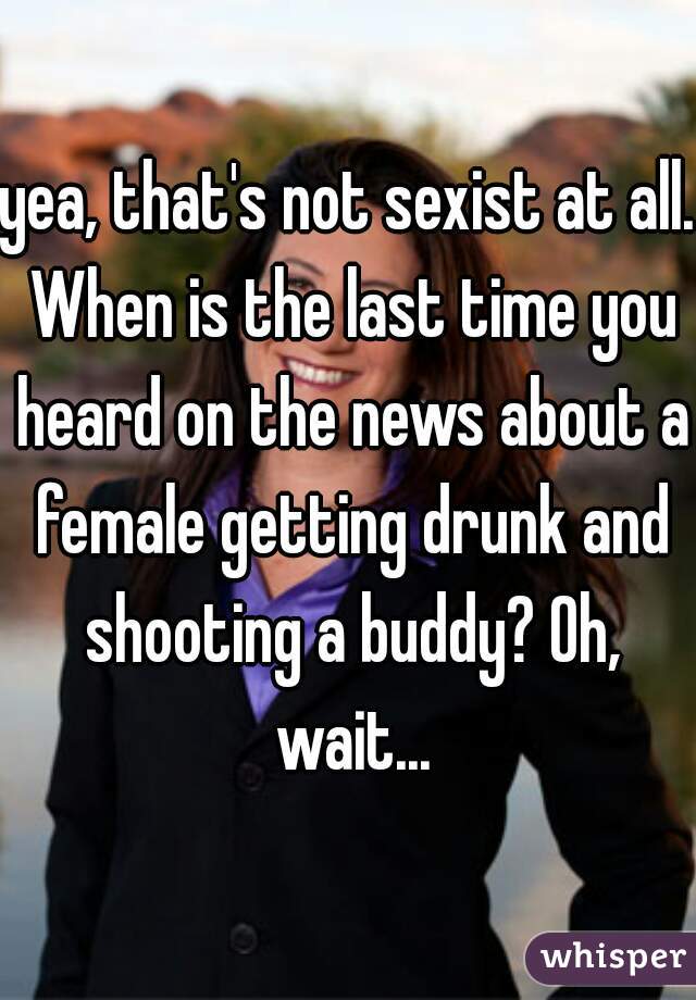 yea, that's not sexist at all. When is the last time you heard on the news about a female getting drunk and shooting a buddy? Oh, wait...