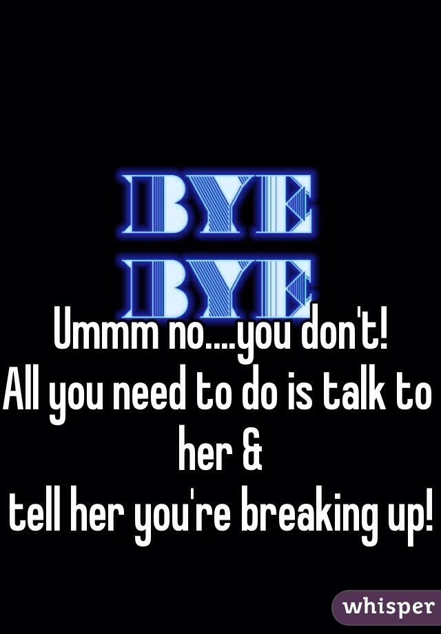 Ummm no....you don't!
All you need to do is talk to her & 
tell her you're breaking up!