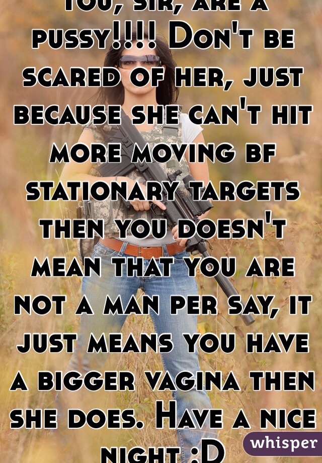 You, sir, are a pussy!!!! Don't be scared of her, just because she can't hit more moving bf stationary targets then you doesn't mean that you are not a man per say, it just means you have a bigger vagina then she does. Have a nice night :D