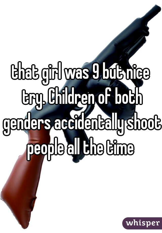 that girl was 9 but nice try. Children of both genders accidentally shoot people all the time 