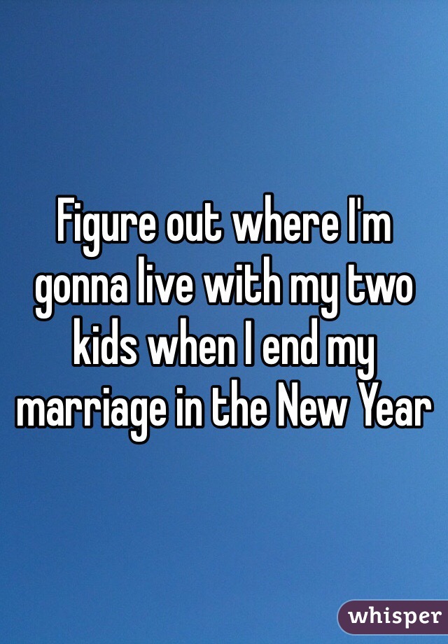 Figure out where I'm gonna live with my two kids when I end my marriage in the New Year