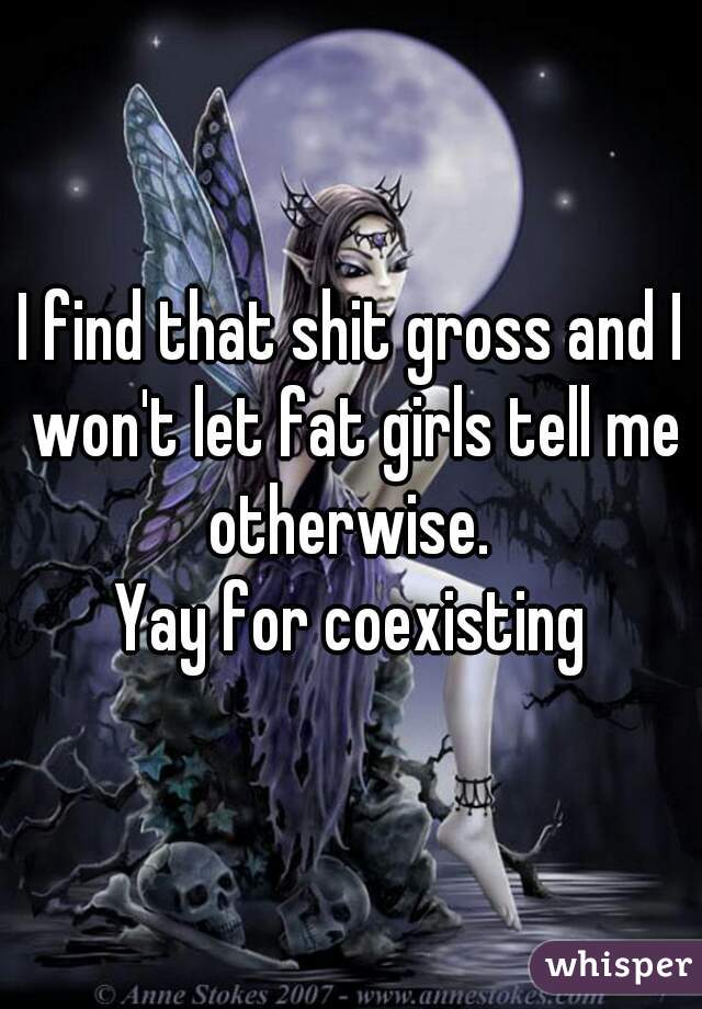 I find that shit gross and I won't let fat girls tell me otherwise. 
Yay for coexisting