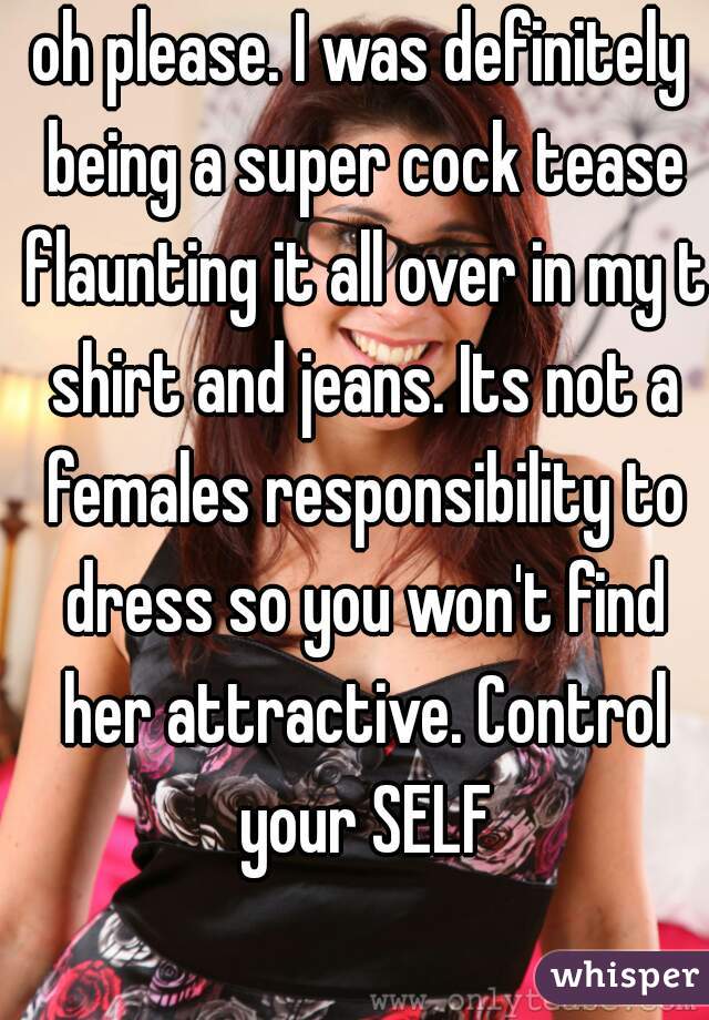 oh please. I was definitely being a super cock tease flaunting it all over in my t shirt and jeans. Its not a females responsibility to dress so you won't find her attractive. Control your SELF