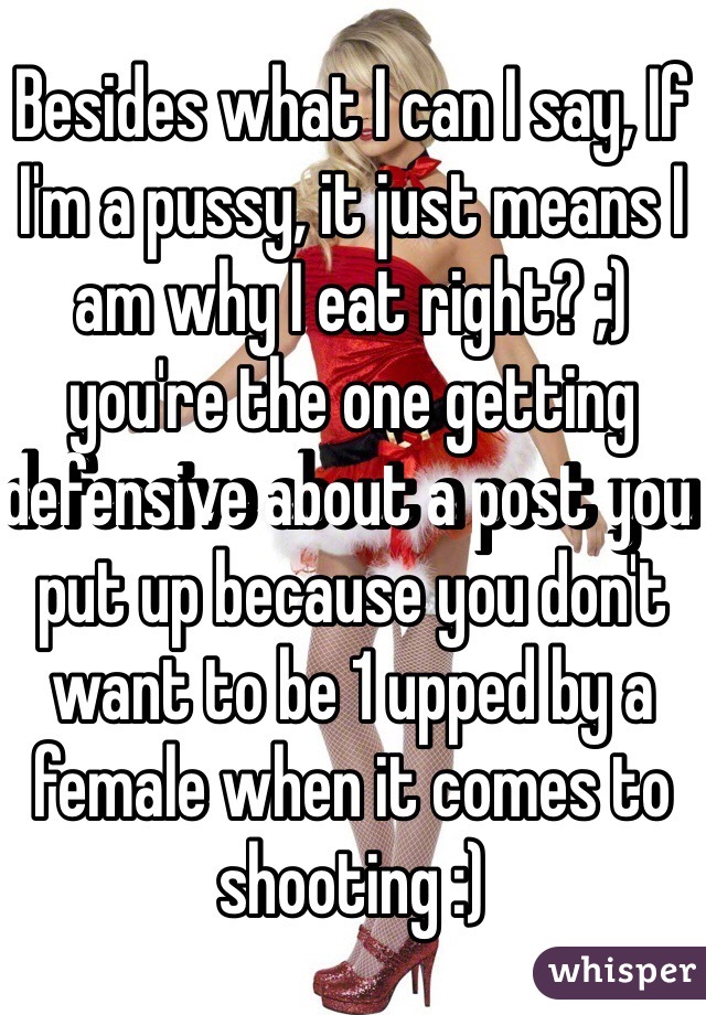 Besides what I can I say, If I'm a pussy, it just means I am why I eat right? ;) you're the one getting defensive about a post you put up because you don't want to be 1 upped by a female when it comes to shooting :)