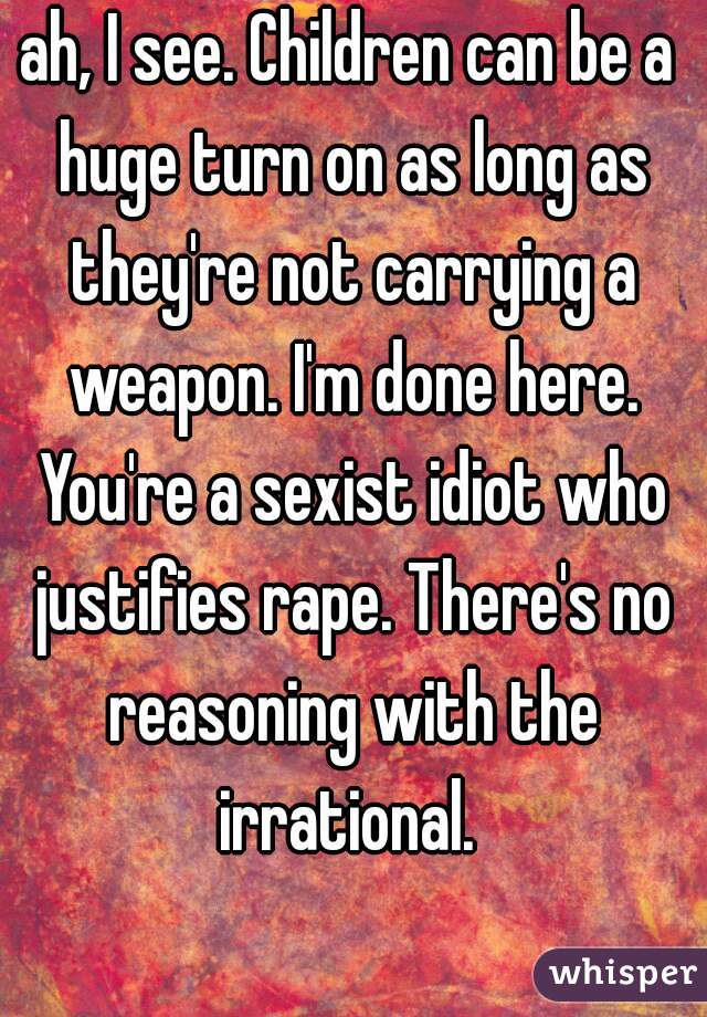 ah, I see. Children can be a huge turn on as long as they're not carrying a weapon. I'm done here. You're a sexist idiot who justifies rape. There's no reasoning with the irrational. 