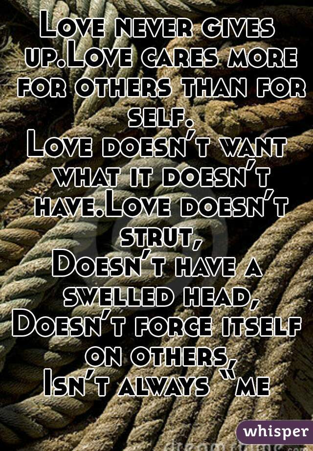 Love never gives up.Love cares more for others than for self.
Love doesn’t want what it doesn’t have.Love doesn’t strut,
Doesn’t have a swelled head,
Doesn’t force itself on others,
Isn’t always “me