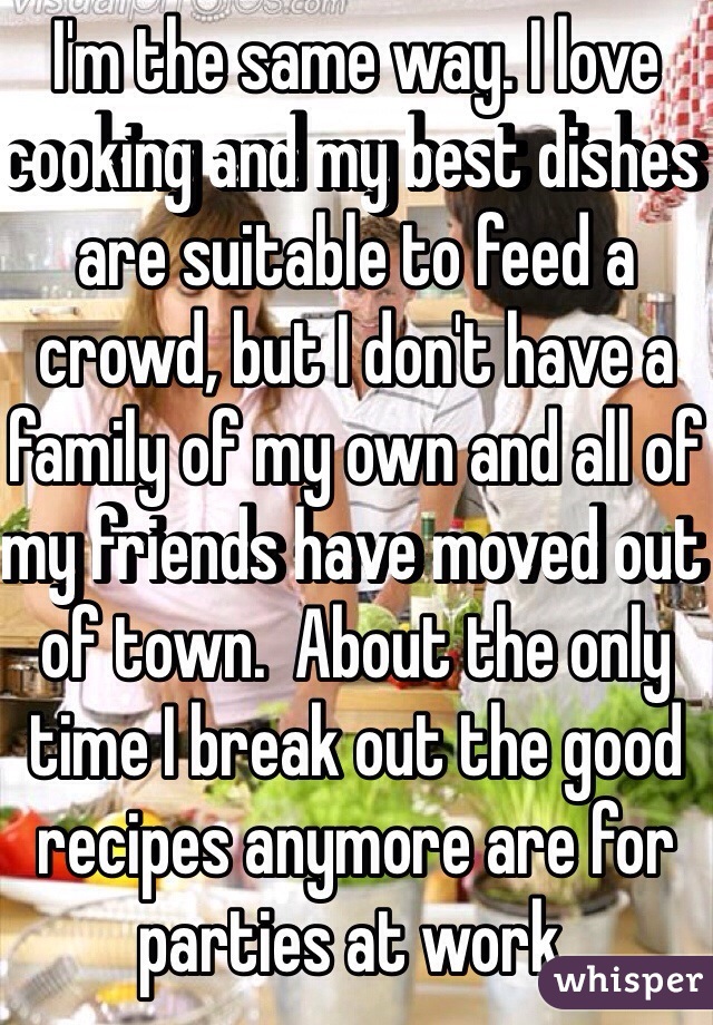 I'm the same way. I love cooking and my best dishes are suitable to feed a crowd, but I don't have a family of my own and all of my friends have moved out of town.  About the only time I break out the good recipes anymore are for parties at work.