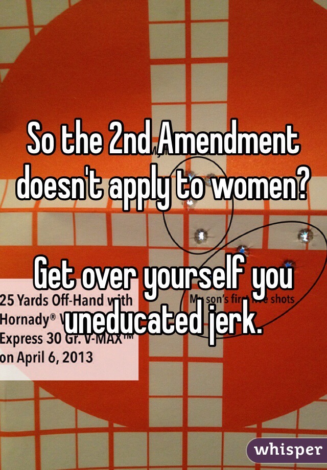 So the 2nd Amendment doesn't apply to women?

Get over yourself you uneducated jerk.