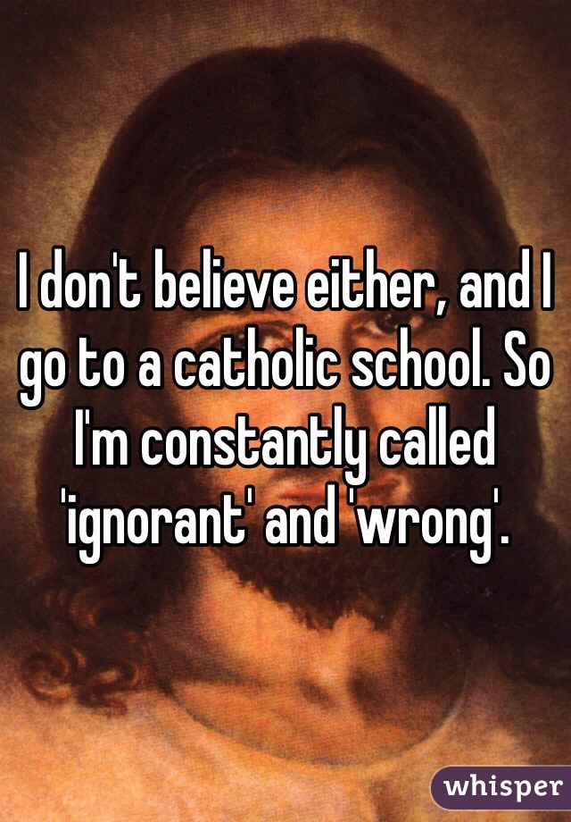 I don't believe either, and I go to a catholic school. So I'm constantly called 'ignorant' and 'wrong'.