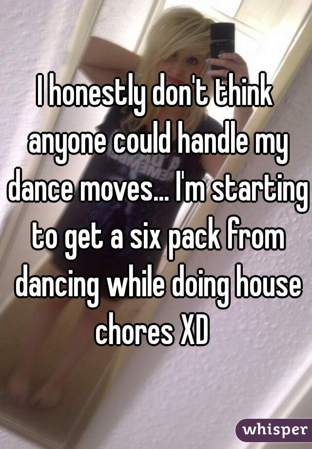 I honestly don't think anyone could handle my dance moves... I'm starting to get a six pack from dancing while doing house chores XD  