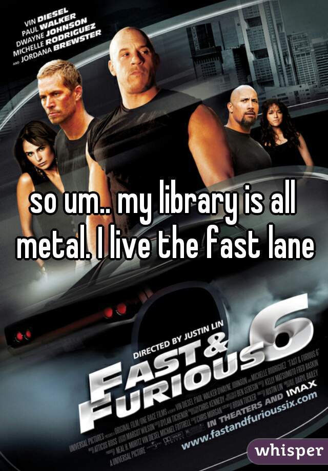 so um.. my library is all metal. I live the fast lane