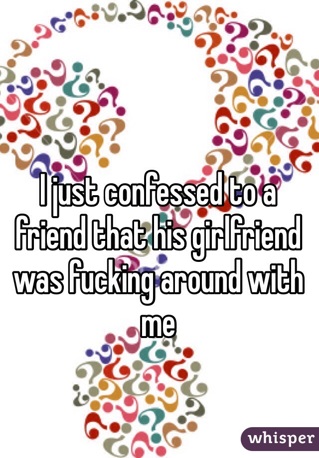 I just confessed to a friend that his girlfriend was fucking around with me