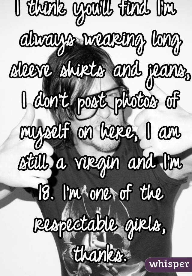 I think you'll find I'm always wearing long sleeve shirts and jeans, I don't post photos of myself on here, I am still a virgin and I'm 18. I'm one of the respectable girls, thanks.