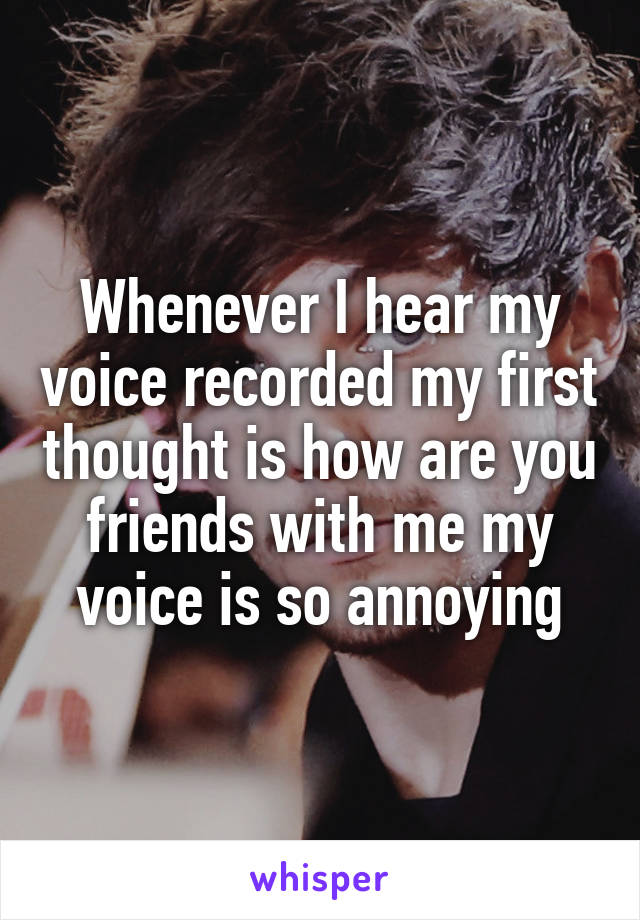 Whenever I hear my voice recorded my first thought is how are you friends with me my voice is so annoying