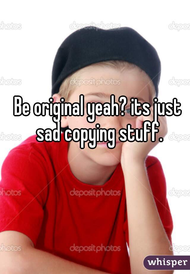Be original yeah? its just sad copying stuff.