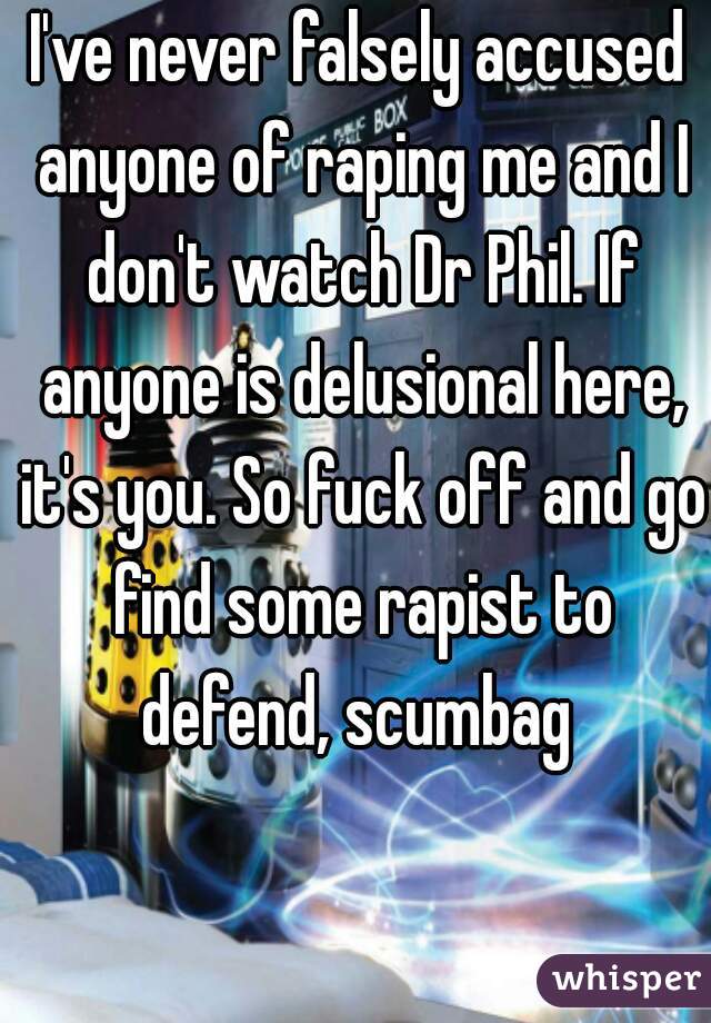 I've never falsely accused anyone of raping me and I don't watch Dr Phil. If anyone is delusional here, it's you. So fuck off and go find some rapist to defend, scumbag 