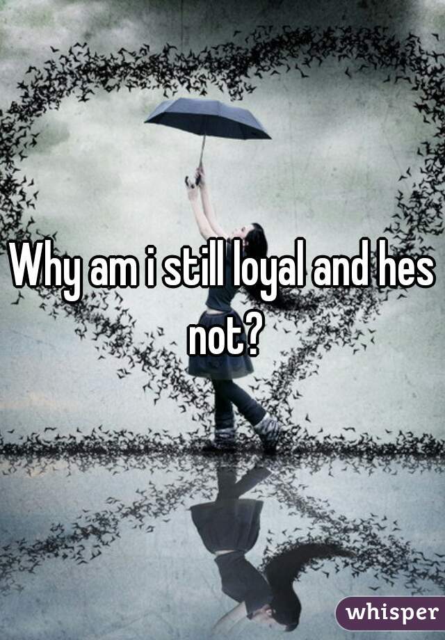 Why am i still loyal and hes not?