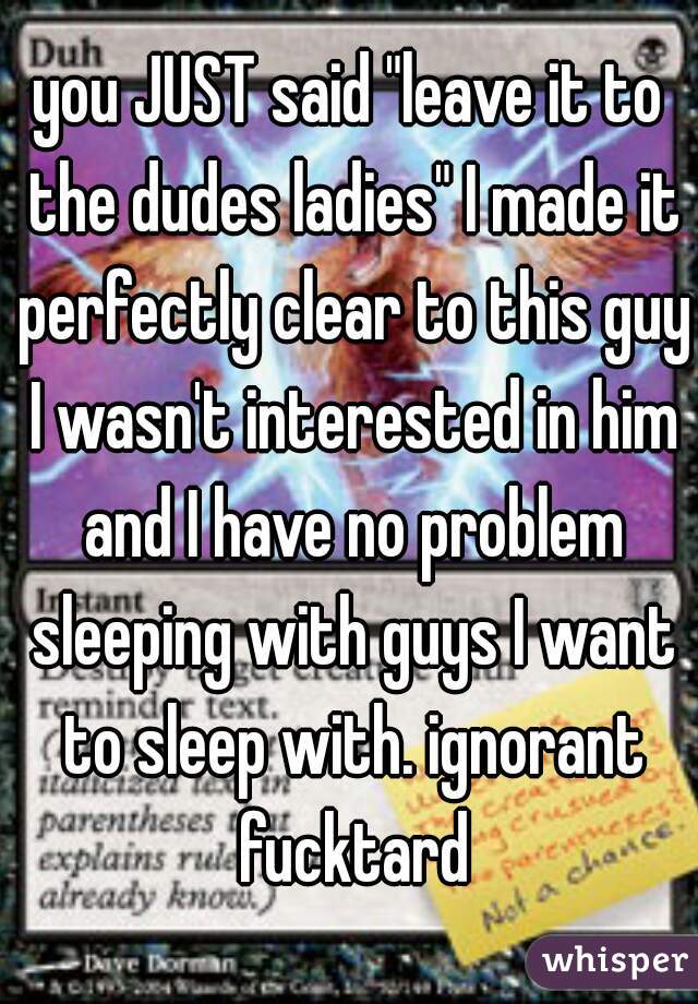 you JUST said "leave it to the dudes ladies" I made it perfectly clear to this guy I wasn't interested in him and I have no problem sleeping with guys I want to sleep with. ignorant fucktard