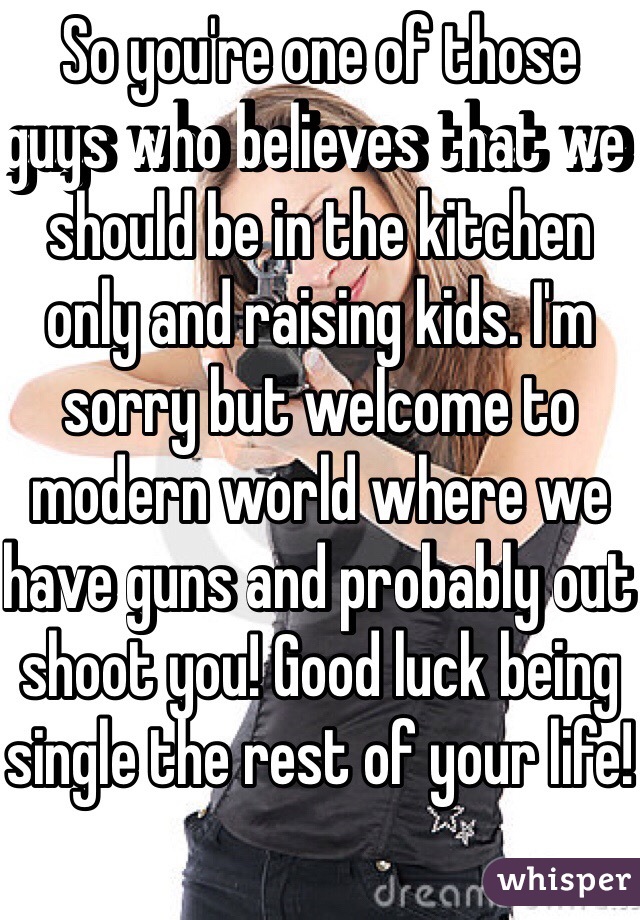 So you're one of those guys who believes that we should be in the kitchen only and raising kids. I'm sorry but welcome to modern world where we have guns and probably out shoot you! Good luck being single the rest of your life!