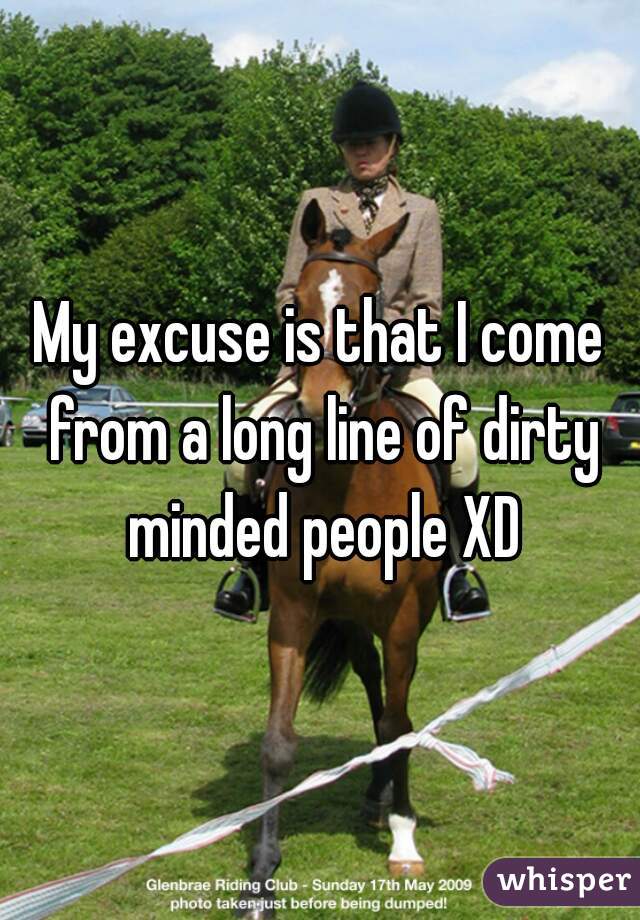 My excuse is that I come from a long line of dirty minded people XD