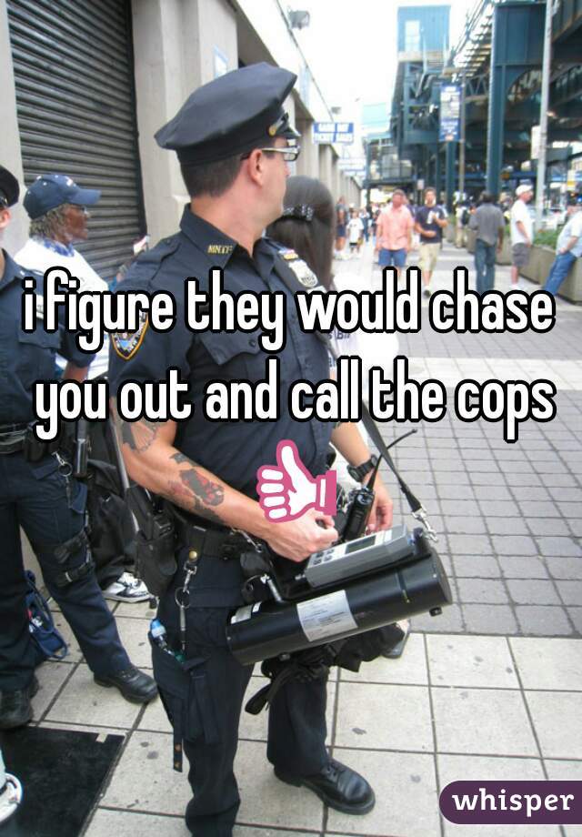 i figure they would chase you out and call the cops 👍 