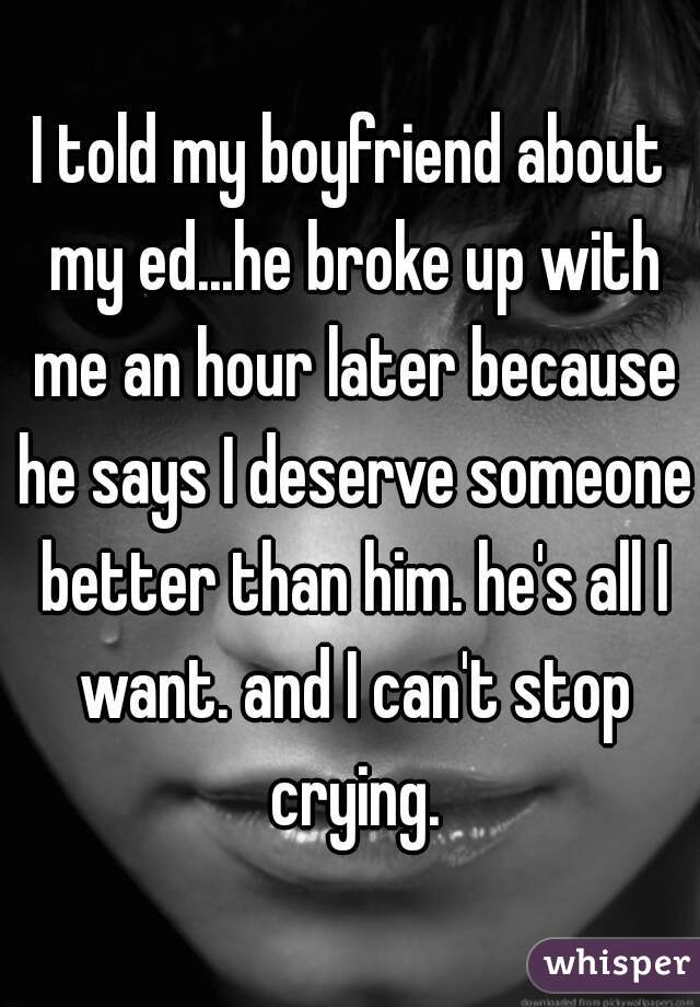 I told my boyfriend about my ed...he broke up with me an hour later because he says I deserve someone better than him. he's all I want. and I can't stop crying.