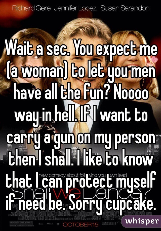 Wait a sec. You expect me (a woman) to let you men have all the fun? Noooo way in hell. If I want to carry a gun on my person then I shall. I like to know that I can protect myself if need be. Sorry cupcake.